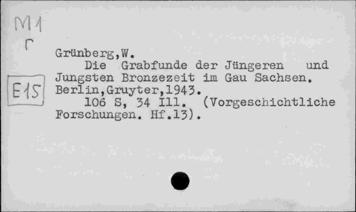 ﻿Grünberg,W.
Die Grabfunde der Jüngeren und ----jüngsten Bronzezeit im Gau Sachsen.
Berlin, Gruyter, 1943.
106 S, 34 Ill. (Vorgeschichtliche Forschungen. Hf.13).